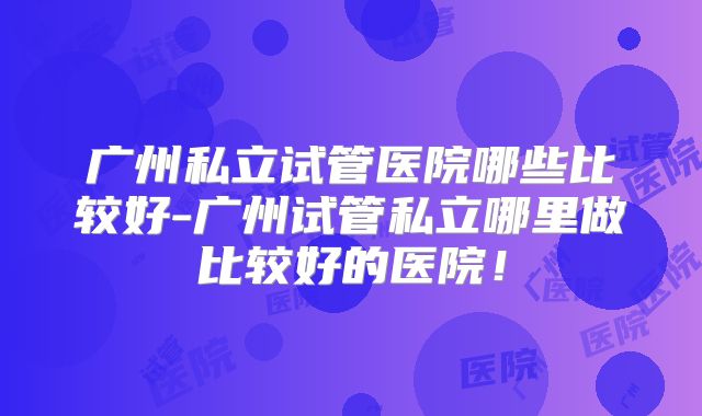 广州私立试管医院哪些比较好-广州试管私立哪里做比较好的医院！