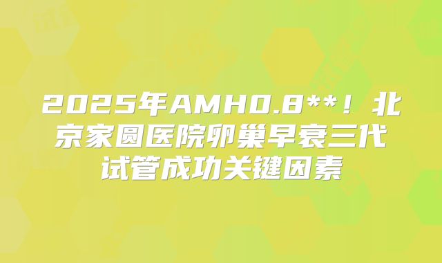 2025年AMH0.8**！北京家圆医院卵巢早衰三代试管成功关键因素