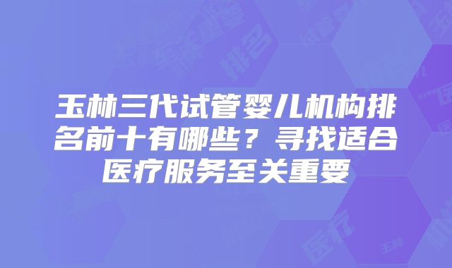 玉林三代试管婴儿机构排名前十有哪些？寻找适合医疗服务至关重要