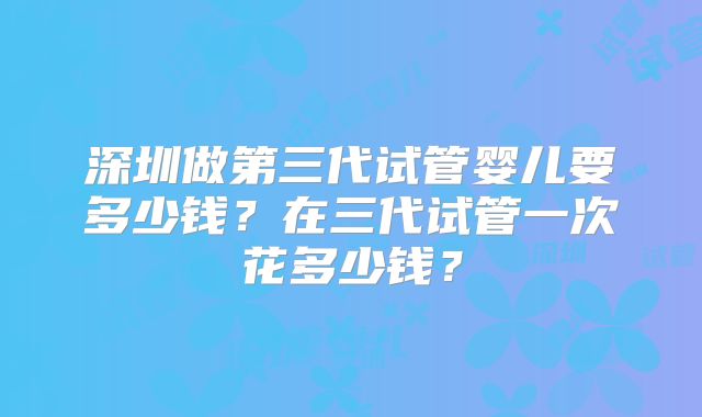 深圳做第三代试管婴儿要多少钱？在三代试管一次花多少钱？