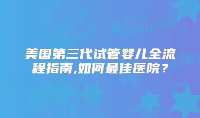 美国第三代试管婴儿全流程指南,如何最佳医院？