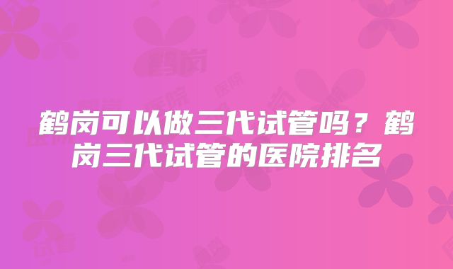 鹤岗可以做三代试管吗？鹤岗三代试管的医院排名
