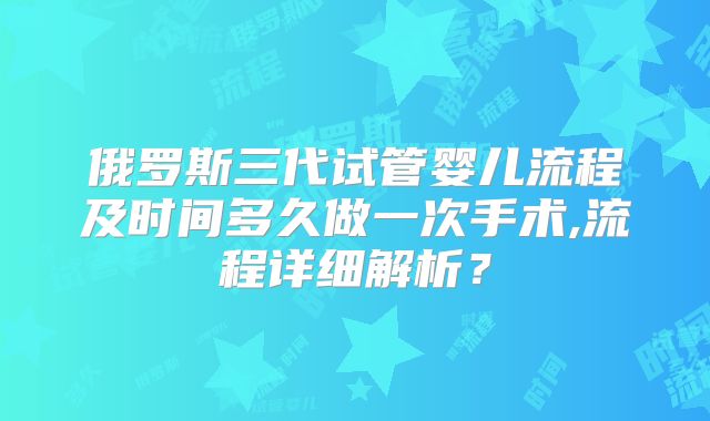 俄罗斯三代试管婴儿流程及时间多久做一次手术,流程详细解析？