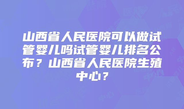 山西省人民医院可以做试管婴儿吗试管婴儿排名公布？山西省人民医院生殖中心？