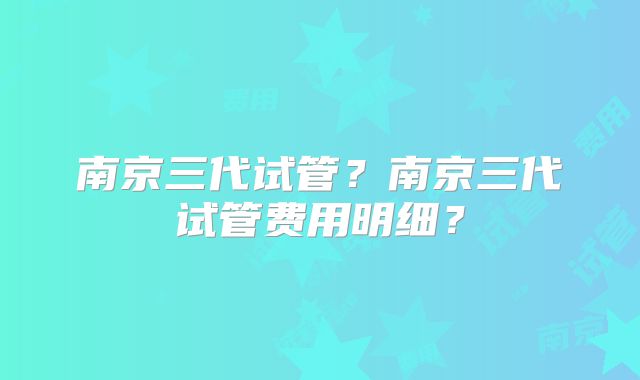 南京三代试管？南京三代试管费用明细？