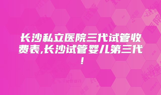 长沙私立医院三代试管收费表,长沙试管婴儿第三代！