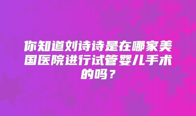 你知道刘诗诗是在哪家美国医院进行试管婴儿手术的吗？