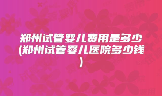 郑州试管婴儿费用是多少(郑州试管婴儿医院多少钱)
