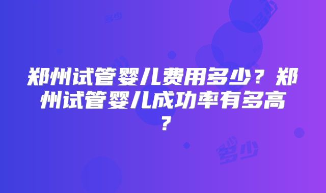 郑州试管婴儿费用多少？郑州试管婴儿成功率有多高？