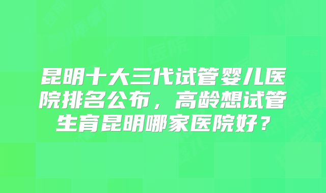 昆明十大三代试管婴儿医院排名公布,高龄想试管生育昆明哪家医院好?