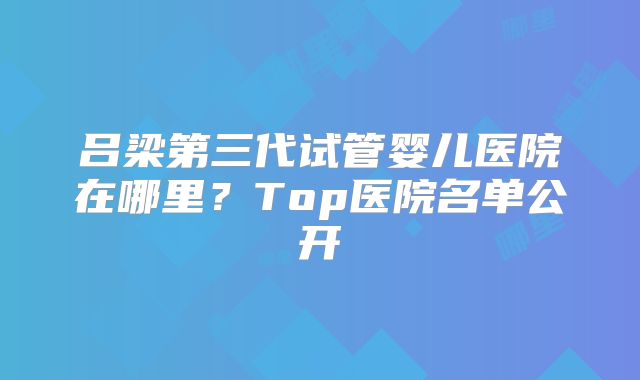 吕梁第三代试管婴儿医院在哪里？Top医院名单公开