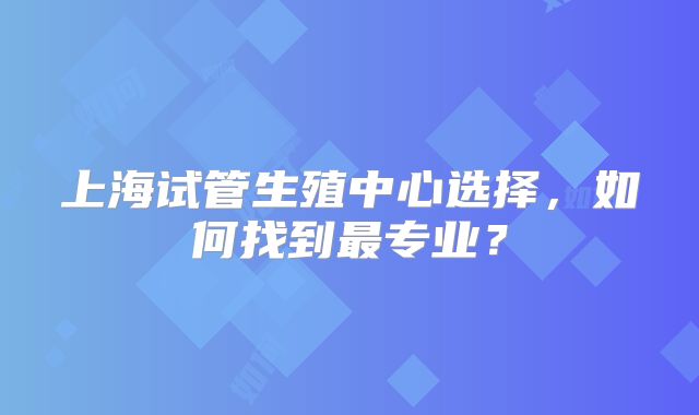 上海试管生殖中心选择，如何找到最专业？