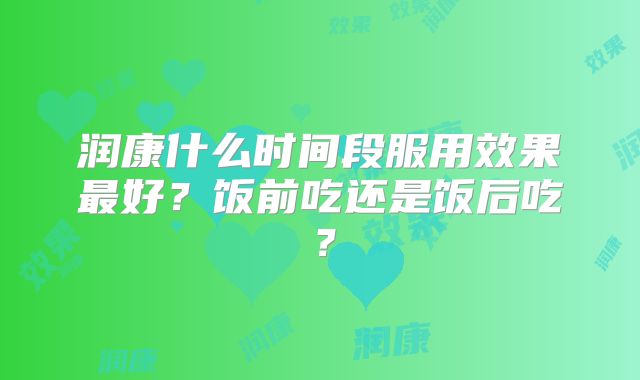 润康什么时间段服用效果最好？饭前吃还是饭后吃？
