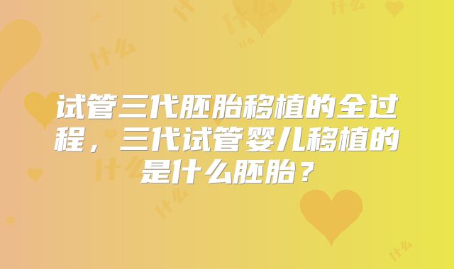 试管三代胚胎移植的全过程，三代试管婴儿移植的是什么胚胎？