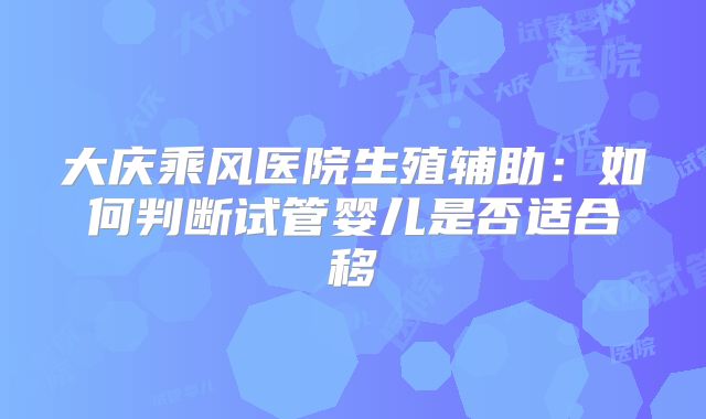 大庆乘风医院生殖辅助：如何判断试管婴儿是否适合移