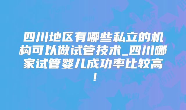 四川地区有哪些私立的机构可以做试管技术_四川哪家试管婴儿成功率比较高！