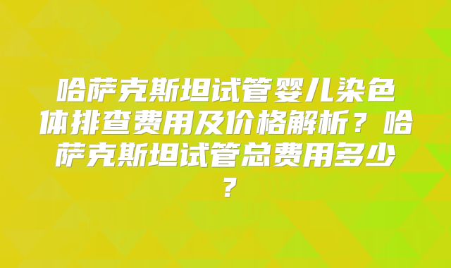 哈萨克斯坦试管婴儿染色体排查费用及价格解析?哈萨克斯坦试管总费用多少?
