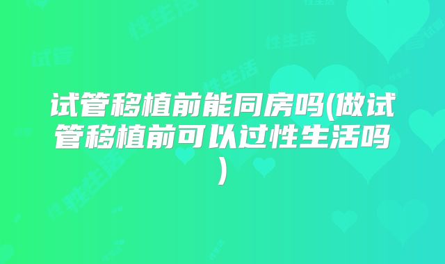 试管移植前能同房吗(做试管移植前可以过性生活吗)