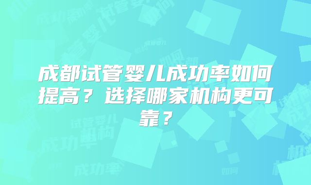 成都试管婴儿成功率如何提高？选择哪家机构更可靠？