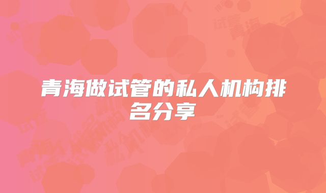 青海做试管的私人机构排名分享