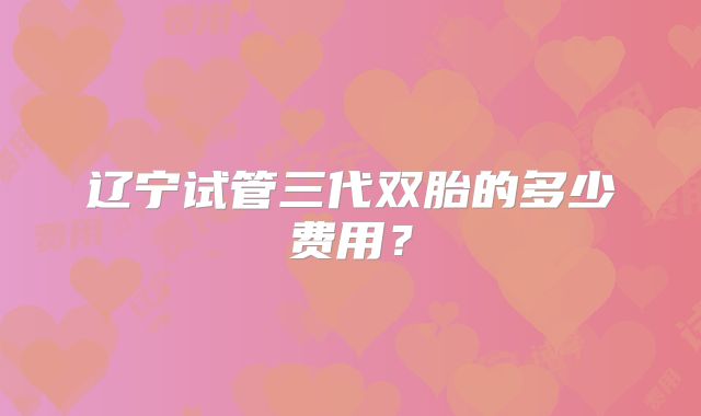 辽宁试管三代双胎的多少费用？