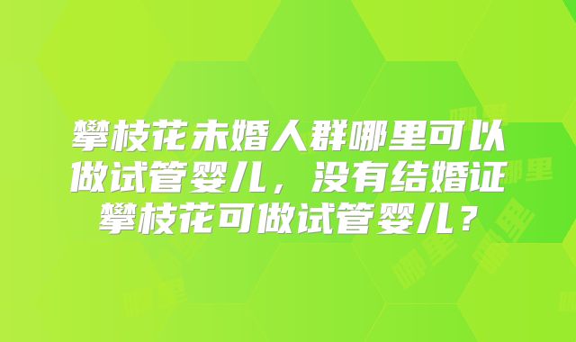攀枝花未婚人群哪里可以做试管婴儿,没有结婚证攀枝花可做试管婴儿?