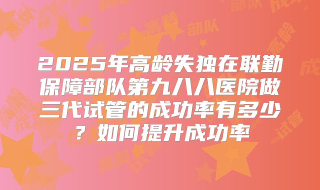 2025年高龄失独在联勤保障部队第九八八医院做三代试管的成功率有多少？如何提升成功率