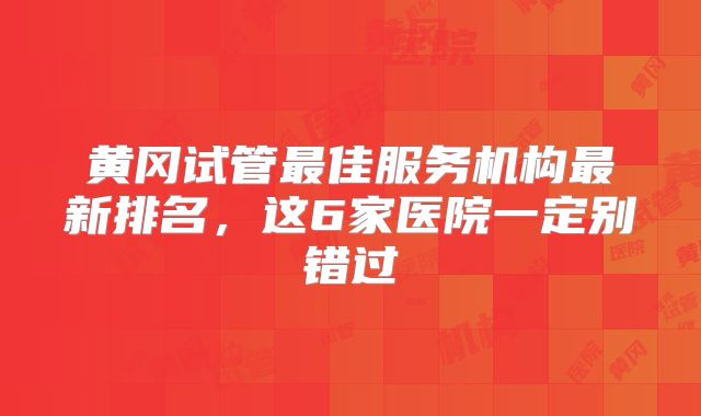黄冈试管最佳服务机构最新排名，这6家医院一定别错过