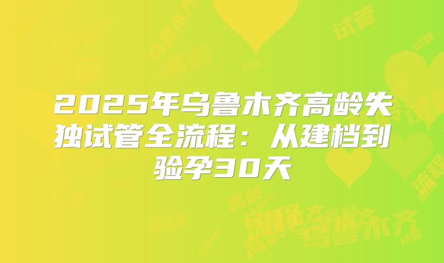 2025年乌鲁木齐高龄失独试管全流程：从建档到验孕30天