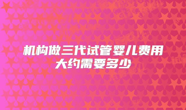 机构做三代试管婴儿费用大约需要多少