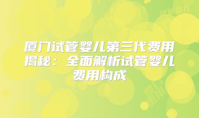 厦门试管婴儿第三代费用揭秘：全面解析试管婴儿费用构成