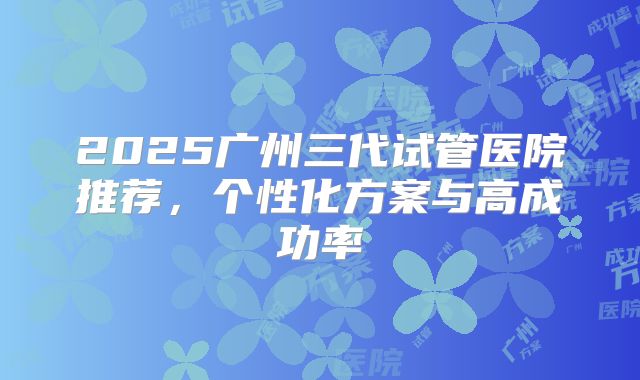 2025广州三代试管医院推荐，个性化方案与高成功率