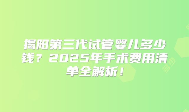 揭阳第三代试管婴儿多少钱？2025年手术费用清单全解析！