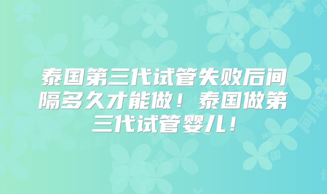 泰国第三代试管失败后间隔多久才能做!泰国做第三代试管婴儿!