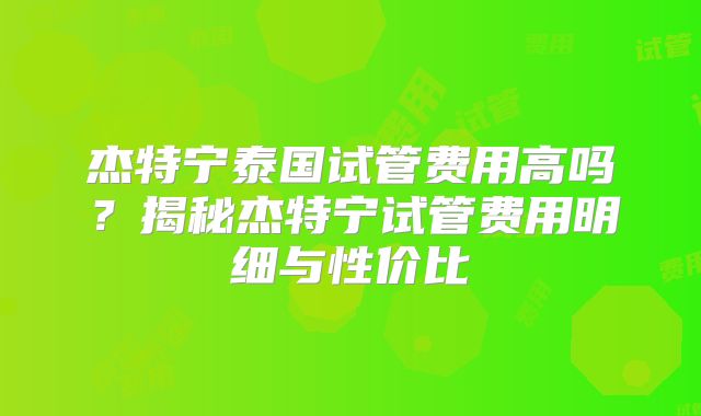 杰特宁泰国试管费用高吗？揭秘杰特宁试管费用明细与性价比