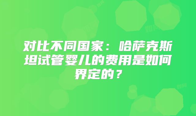 对比不同国家：哈萨克斯坦试管婴儿的费用是如何界定的？