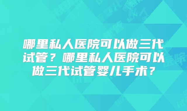 哪里私人医院可以做三代试管？哪里私人医院可以做三代试管婴儿手术？