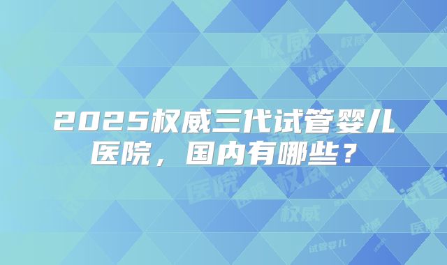 2025权威三代试管婴儿医院，国内有哪些？