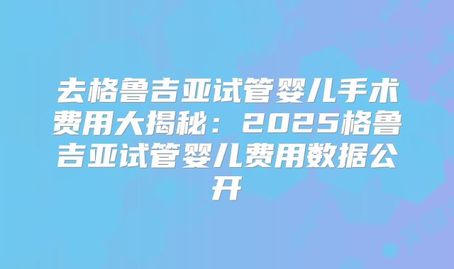 去格鲁吉亚试管婴儿手术费用大揭秘：2025格鲁吉亚试管婴儿费用数据公开
