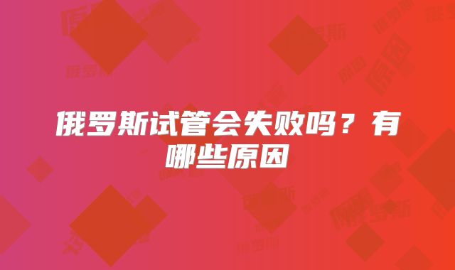 俄罗斯试管会失败吗？有哪些原因