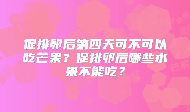 促排卵后第四天可不可以吃芒果?促排卵后哪些水果不能吃?
