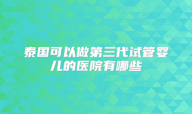 泰国可以做第三代试管婴儿的医院有哪些
