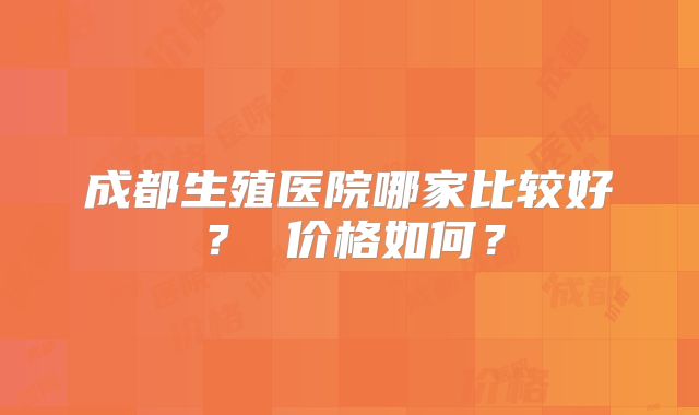 成都生殖医院哪家比较好？ 价格如何？