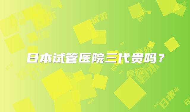 日本试管医院三代贵吗？