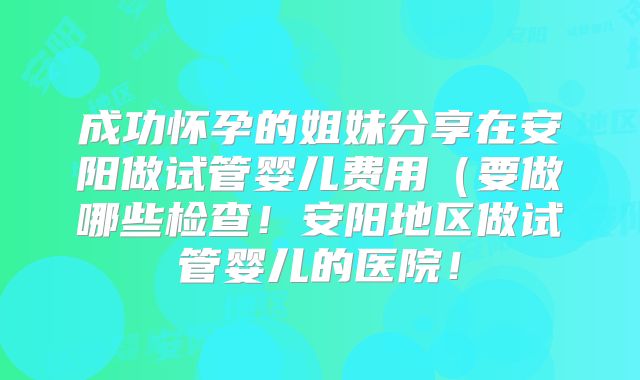 成功怀孕的姐妹分享在安阳做试管婴儿费用（要做哪些检查！安阳地区做试管婴儿的医院！