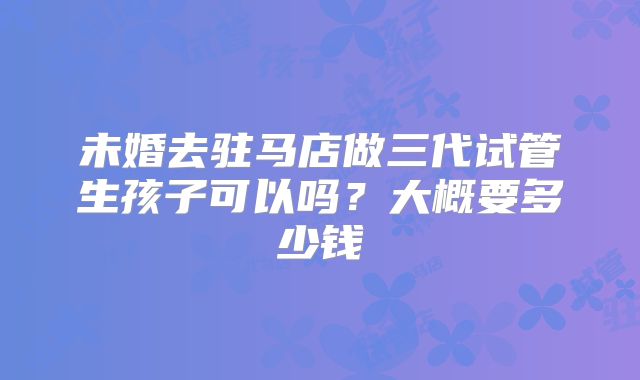 未婚去驻马店做三代试管生孩子可以吗?大概要多少钱