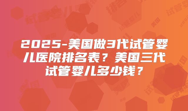 2025-美国做3代试管婴儿医院排名表？美国三代试管婴儿多少钱？