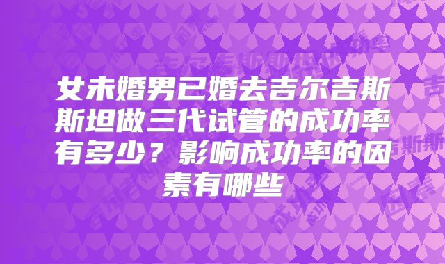 女未婚男已婚去吉尔吉斯斯坦做三代试管的成功率有多少？影响成功率的因素有哪些