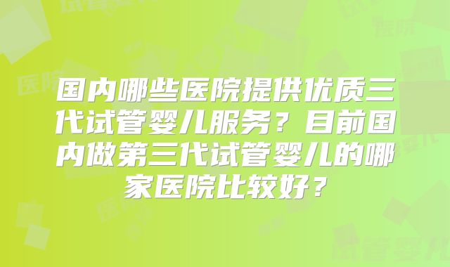 国内哪些医院提供优质三代试管婴儿服务？目前国内做第三代试管婴儿的哪家医院比较好？