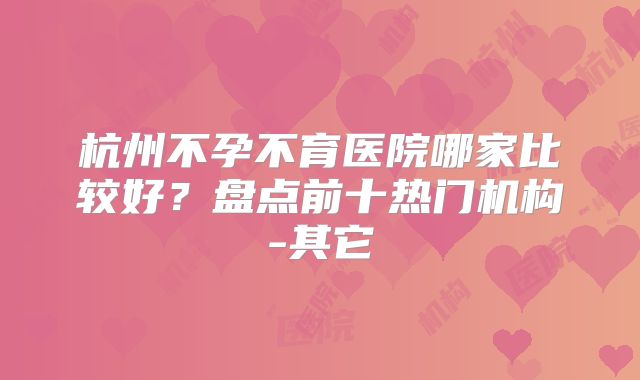 杭州不孕不育医院哪家比较好？盘点前十热门机构-其它